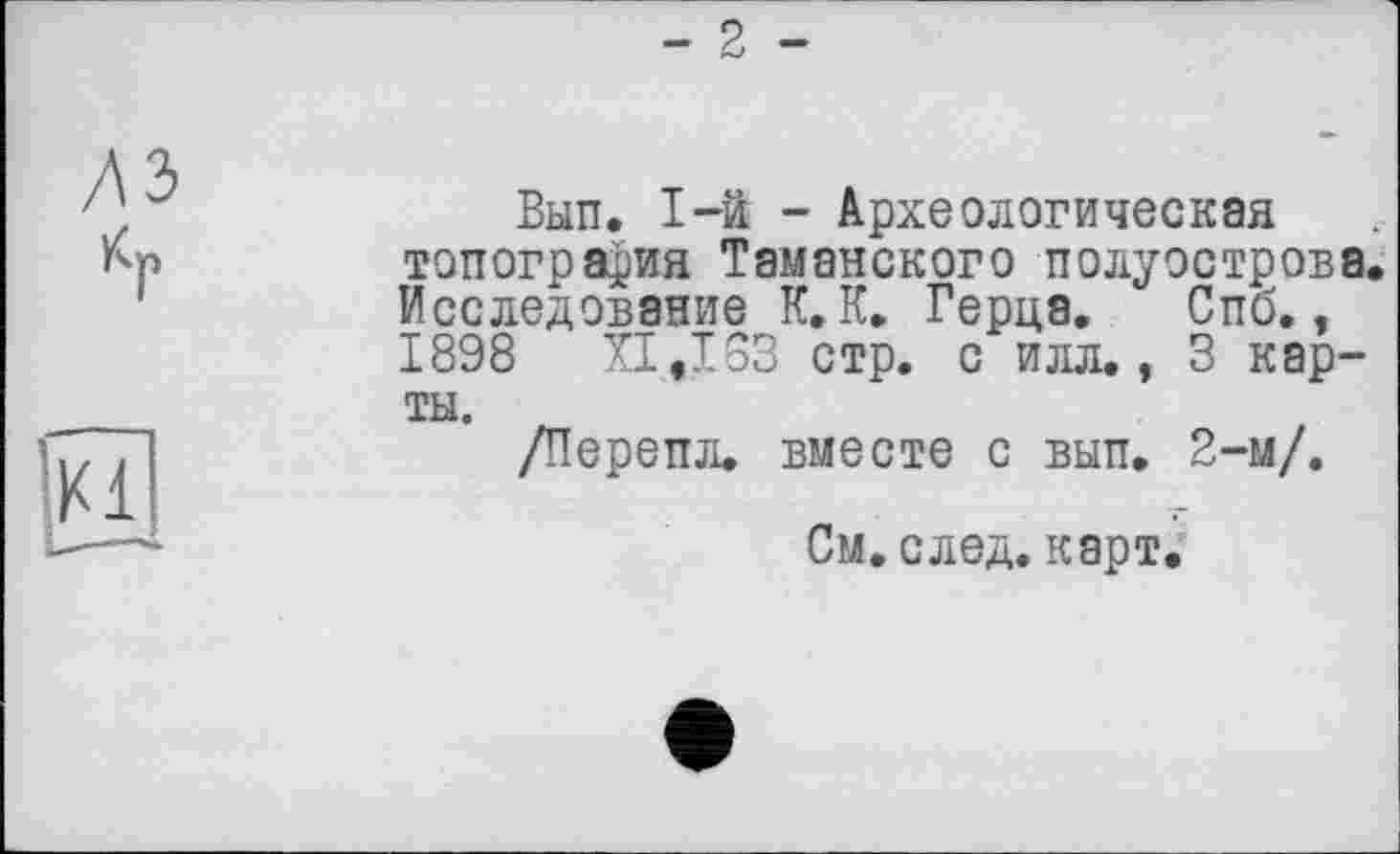 ﻿- 2 -
лэ
Кр
Вып. 1-й - Археологическая топография Таманского полуострова. Исследование К. К. Герца. Спб., 1898 XI,IG3 стр. с илл., 3 карты.
/Перепл. вместе с вып. 2-м/.
См. след. карт.